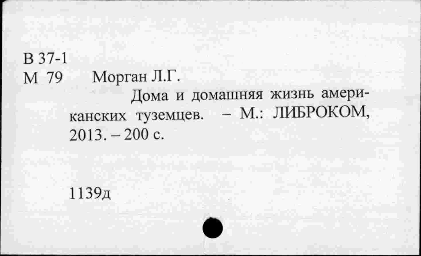 ﻿В 37-1
М 79 Морган Л.Г.
Дома и домашняя жизнь американских туземцев. — М.: ЛИБРОКОМ, 2013.-200 с.
И39д